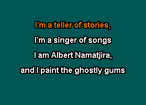 I'm a teller of stories,
I'm a singer of songs

I am Albert Namatjira,

and I paint the ghostly gums