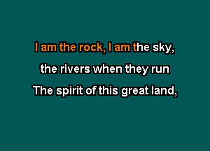 I am the rock, I am the sky,

the rivers when they run

The spirit ofthis great land,
