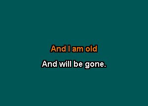 And I am old

And will be gone.