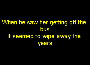 When he saw her getting off the
bus

It seemed to wipe away the
years