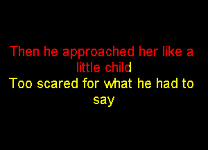 Then he approached her like a
little child

Too scared for what he had to
say