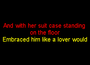 And with her suit case standing

on the floor
Embraced him like a lover would