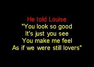 He told Louise
You look so good

It's just you see
You make me feel
As if we were still lovers