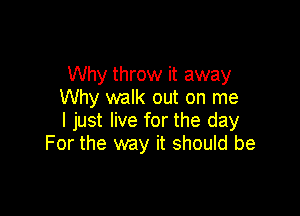 Why throw it away
Why walk out on me

I just live for the day
For the way it should be