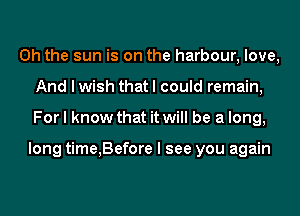 Oh the sun is on the harbour, love,
And I wish that I could remain,
For I know that it will be a long,

long time,Before I see you again