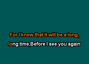 For I know that it will be a long,

long time,Before I see you again