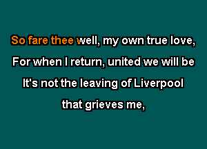 So fare thee well, my own true love,

For when I return, united we will be

It's not the leaving of Liverpool

that grieves me,