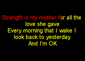 Strength is my mother for all the
love she gave

Every morning that I wake I
look back to yesterday
And I'm OK
