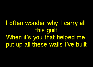 I often wonder why I carry all
this guilt

When it's you that helped me
put up all these walls I've built