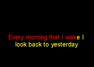 Every morning that I wake I
look back to yesterday