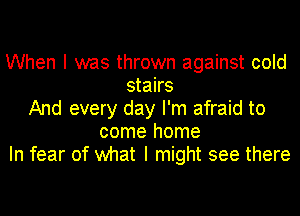 When I was thrown against cold
stairs
And every day I'm afraid to
come home
In fear of what I might see there