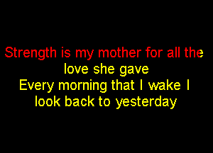 Strength is my mother for all the
love she gave

Every morning that I wake I
look back to yesterday