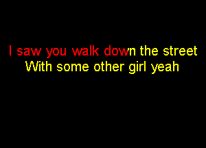 I saw you walk down the street
With some other girl yeah