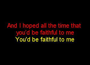 And I hoped all the time that

you d be faithful to me
You'd be faithful to me