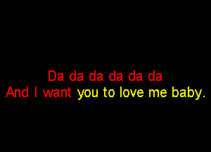 Da da da da da da

And I want you to love me baby.