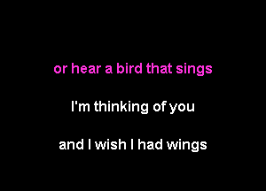 or hear a bird that sings

I'm thinking ofyou

and I wish I had wings