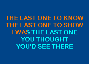 THE LAST ONETO KNOW
THE LAST ONETO SHOW
I WAS THE LAST ONE
YOU THOUGHT
YOU'D SEE THERE