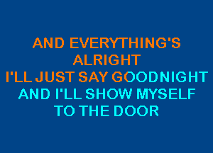 AND EVERYTHING'S
ALRIGHT
I'LLJUST SAY GOODNIGHT
AND I'LL SHOW MYSELF
TO THE DOOR