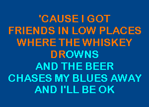 'CAUSE I GOT
FRIENDS IN LOW PLACES
WHERETHEWHISKEY
DROWNS
AND THE BEER

CHASES MY BLU ES AWAY
AND I'LL BE 0K