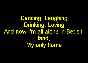 Dancing, Laughing
Drinking, Loving

And now I'm all alone in Bedsit
land,
My only home