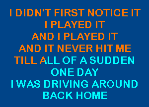 I DIDN'T FIRST NOTICE IT
I PLAYED IT
AND I PLAYED IT
AND IT NEVER HIT ME
TILL ALL OF A SUDDEN
ONE DAY

IWAS DRIVING AROUND
BACK HOME