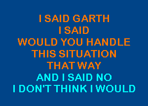 I SAID GARTH
I SAID
WOULD YOU HANDLE
THIS SITUATION
THAT WAY

AND I SAID N0
IDON'TTHINKIWOULD