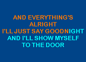 AND EVERYTHING'S
ALRIGHT
I'LLJUST SAY GOODNIGHT
AND I'LL SHOW MYSELF
TO THE DOOR