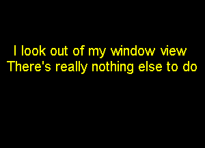 I look out of my window view
There's really nothing else to do