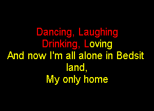 Dancing, Laughing
Drinking, Loving

And now I'm all alone in Bedsit
land,
My only home