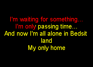 I'm waiting for something...
I'm only passing time...

And now I'm all alone in Bedsit
land
My only home
