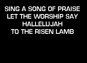 SING A SONG 0F PRAISE
LET THE WORSHIP SAY
HALLELUJAH
TO THE RISEN LAMB