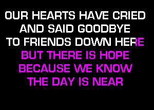 OUR HEARTS HAVE CRIED
AND SAID GOODBYE
TO FRIENDS DOWN HERE
BUT THERE IS HOPE
BECAUSE WE KNOW
THE DAY IS NEAR