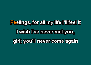 Feelings, for all my life I'll feel it

lwish I've never met you,

girh you'll never come again