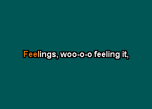 Feelings, woo-o-o feeling it,