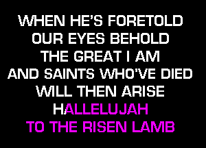 WHEN HE'S FORETOLD
OUR EYES BEHOLD

THE GREAT I AM
AND SAINTS VUHO'VE DIED

WILL THEN ARISE
HALLELUJAH
TO THE RISEN LAMB