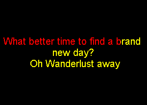 What better time to fund a brand
new day?

Oh Wanderlust away