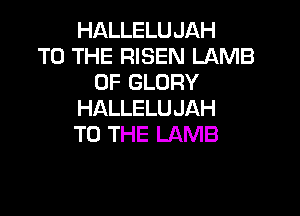 HALLELUJAH
TO THE RISEN LAMB
0F GLORY

HALLELU JAH
TO THE LAMB