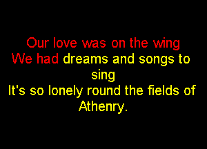 Our love was on the wing
We had dreams and songs to

sing
It's so lonely round the fields of
Athenry.