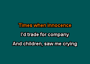 Times when innocence

I'd trade for company

And children. saw me crying