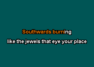 Southwards burning

like the jewels that eye your place