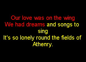 Our love was on the wing
We had dreams and songs to

sing
It's so lonely round the fields of
Athenry.