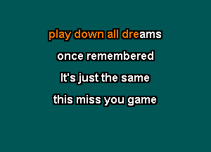 play down all dreams
once remembered

lt'sjust the same

this miss you game