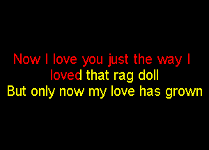Now I love you just the way I
loved that rag doll

But only now my love has grown