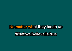 No matter what they teach us

What we believe is true