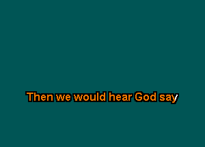 Then we would hear God say