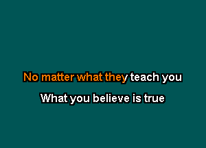 No matter what they teach you

What you believe is true