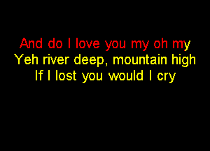 And do I love you my oh my
Yeh river deep, mountain high

Ifl lost you would I cry