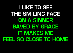 I LIKE TO SEE
THE SMILING FACE
ON A SINNER
SAVED BY GRACE
IT MAKES ME
FEEL SO CLOSE TO HOME