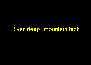 River deep, mountain high