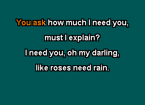 You ask how much I need you,

must I explain?

I need you, oh my darling,

like roses need rain.